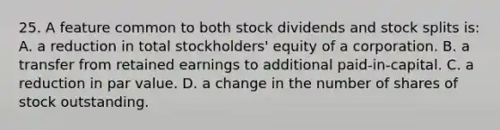 25. A feature common to both stock dividends and stock splits is: A. a reduction in total stockholders' equity of a corporation. B. a transfer from retained earnings to additional paid-in-capital. C. a reduction in par value. D. a change in the number of shares of stock outstanding.