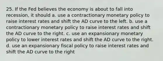 25. If the Fed believes the economy is about to fall into recession, it should a. use a contractionary <a href='https://www.questionai.com/knowledge/kEE0G7Llsx-monetary-policy' class='anchor-knowledge'>monetary policy</a> to raise interest rates and shift the AD curve to the left. b. use a contractionary monetary policy to raise interest rates and shift the AD curve to the right. c. use an expansionary monetary policy to lower interest rates and shift the AD curve to the right. d. use an expansionary <a href='https://www.questionai.com/knowledge/kPTgdbKdvz-fiscal-policy' class='anchor-knowledge'>fiscal policy</a> to raise interest rates and shift the AD curve to the right