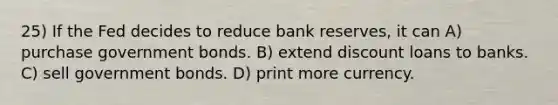 25) If the Fed decides to reduce bank reserves, it can A) purchase government bonds. B) extend discount loans to banks. C) sell government bonds. D) print more currency.