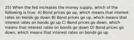 25) When the fed increases the money supply, which of the following is true: A) Bond prices go up, which means that interest rates on bonds go down B) Bond prices go up, which means that interest rates on bonds go up C) Bond prices go down, which means that interest rates on bonds go down D) Bond prices go down, which means that interest rates on bonds go up