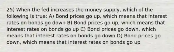 25) When the fed increases the money supply, which of the following is true: A) Bond prices go up, which means that interest rates on bonds go down B) Bond prices go up, which means that interest rates on bonds go up C) Bond prices go down, which means that interest rates on bonds go down D) Bond prices go down, which means that interest rates on bonds go up