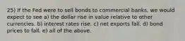 25) If the Fed were to sell bonds to commercial banks, we would expect to see a) the dollar rise in value relative to other currencies. b) interest rates rise. c) net exports fall. d) bond prices to fall. e) all of the above.