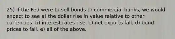 25) If the Fed were to sell bonds to commercial banks, we would expect to see a) the dollar rise in value relative to other currencies. b) interest rates rise. c) net exports fall. d) bond prices to fall. e) all of the above.