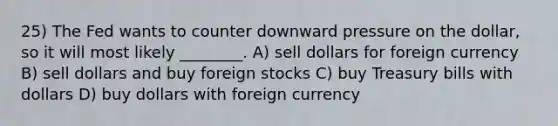 25) The Fed wants to counter downward pressure on the dollar, so it will most likely ________. A) sell dollars for foreign currency B) sell dollars and buy foreign stocks C) buy Treasury bills with dollars D) buy dollars with foreign currency