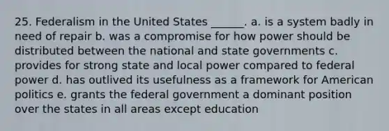 25. Federalism in the United States ______. a. is a system badly in need of repair b. was a compromise for how power should be distributed between the national and state governments c. provides for strong state and local power compared to federal power d. has outlived its usefulness as a framework for American politics e. grants the federal government a dominant position over the states in all areas except education