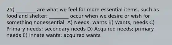 25) ________ are what we feel for more essential items, such as food and shelter; ________ occur when we desire or wish for something nonessential. A) Needs; wants B) Wants; needs C) Primary needs; secondary needs D) Acquired needs; primary needs E) Innate wants; acquired wants