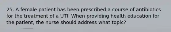 25. A female patient has been prescribed a course of antibiotics for the treatment of a UTI. When providing health education for the patient, the nurse should address what topic?