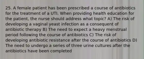 25. A female patient has been prescribed a course of antibiotics for the treatment of a UTI. When providing health education for the patient, the nurse should address what topic? A) The risk of developing a vaginal yeast infection as a consequent of antibiotic therapy B) The need to expect a heavy menstrual period following the course of antibiotics C) The risk of developing antibiotic resistance after the course of antibiotics D) The need to undergo a series of three urine cultures after the antibiotics have been completed