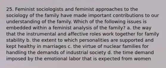 25. Feminist sociologists and feminist approaches to the sociology of the family have made important contributions to our understanding of the family. Which of the following issues is embedded within a feminist analysis of the family? a. the way that the instrumental and affective roles work together for family stability b. the extent to which personalities are supported and kept healthy in marriages c. the virtue of nuclear families for handling the demands of industrial society d. the time demand imposed by the emotional labor that is expected from women