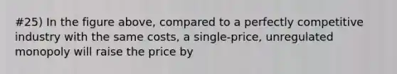 #25) In the figure above, compared to a perfectly competitive industry with the same costs, a single-price, unregulated monopoly will raise the price by