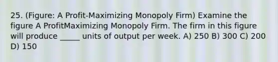 25. (Figure: A Profit-Maximizing Monopoly Firm) Examine the figure A ProfitMaximizing Monopoly Firm. The firm in this figure will produce _____ units of output per week. A) 250 B) 300 C) 200 D) 150