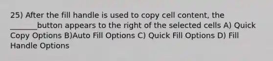 25) After the fill handle is used to copy cell content, the _______button appears to the right of the selected cells A) Quick Copy Options B)Auto Fill Options C) Quick Fill Options D) Fill Handle Options