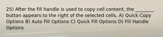 25) After the fill handle is used to copy cell content, the ________ button appears to the right of the selected cells. A) Quick Copy Options B) Auto Fill Options C) Quick Fill Options D) Fill Handle Options