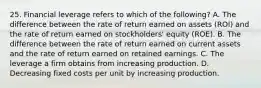 25. Financial leverage refers to which of the following? A. The difference between the rate of return earned on assets (ROI) and the rate of return earned on stockholders' equity (ROE). B. The difference between the rate of return earned on current assets and the rate of return earned on retained earnings. C. The leverage a firm obtains from increasing production. D. Decreasing fixed costs per unit by increasing production.