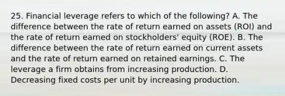 25. Financial leverage refers to which of the following? A. The difference between the rate of return earned on assets (ROI) and the rate of return earned on stockholders' equity (ROE). B. The difference between the rate of return earned on current assets and the rate of return earned on retained earnings. C. The leverage a firm obtains from increasing production. D. Decreasing fixed costs per unit by increasing production.