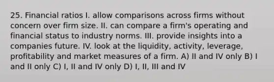 25. Financial ratios I. allow comparisons across firms without concern over firm size. II. can compare a firm's operating and financial status to industry norms. III. provide insights into a companies future. IV. look at the liquidity, activity, leverage, profitability and market measures of a firm. A) II and IV only B) I and II only C) I, II and IV only D) I, II, III and IV