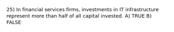 25) In financial services firms, investments in IT infrastructure represent more than half of all capital invested. A) TRUE B) FALSE