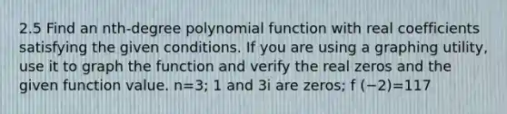 2.5 Find an​ nth-degree polynomial function with real coefficients satisfying the given conditions. If you are using a graphing​ utility, use it to graph the function and verify the real zeros and the given function value. n=​3; 1 and 3i are​ zeros; f (−2)=117