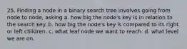 25. Finding a node in a binary search tree involves going from node to node, asking a. how big the node's key is in relation to the search key. b. how big the node's key is compared to its right or left children. c. what leaf node we want to reach. d. what level we are on.