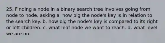 25. Finding a node in a binary search tree involves going from node to node, asking a. how big the node's key is in relation to the search key. b. how big the node's key is compared to its right or left children. c. what leaf node we want to reach. d. what level we are on.