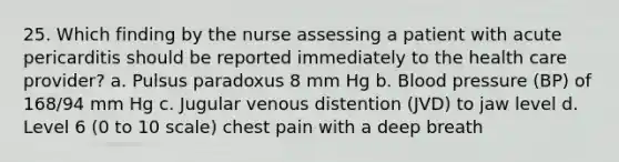 25. Which finding by the nurse assessing a patient with acute pericarditis should be reported immediately to the health care provider? a. Pulsus paradoxus 8 mm Hg b. Blood pressure (BP) of 168/94 mm Hg c. Jugular venous distention (JVD) to jaw level d. Level 6 (0 to 10 scale) chest pain with a deep breath