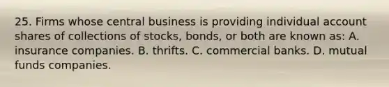 25. Firms whose central business is providing individual account shares of collections of stocks, bonds, or both are known as: A. insurance companies. B. thrifts. C. commercial banks. D. mutual funds companies.