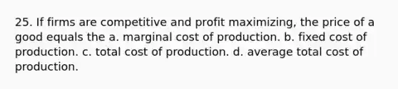 25. If firms are competitive and profit maximizing, the price of a good equals the a. marginal cost of production. b. fixed cost of production. c. total cost of production. d. average total cost of production.