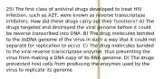 25) The first class of antiviral drugs developed to treat HIV infection, such as AZT, were known as reverse transcriptase inhibitors. How did these drugs carry out their functions? A) The drugs targeted and destroyed the viral genome before it could be reverse transcribed into DNA. B) The drug molecules bonded to the dsDNA genome of the virus in such a way that it could not separate for replication to occur. C) The drug molecules bonded to the viral reverse transcriptase enzyme, thus preventing the virus from making a DNA copy of its RNA genome. D) The drugs prevented host cells from producing the enzymes used by the virus to replicate its genome