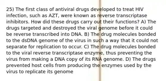 25) The first class of antiviral drugs developed to treat HIV infection, such as AZT, were known as reverse transcriptase inhibitors. How did these drugs carry out their functions? A) The drugs targeted and destroyed the viral genome before it could be reverse transcribed into DNA. B) The drug molecules bonded to the dsDNA genome of the virus in such a way that it could not separate for replication to occur. C) The drug molecules bonded to the viral reverse transcriptase enzyme, thus preventing the virus from making a DNA copy of its RNA genome. D) The drugs prevented host cells from producing the enzymes used by the virus to replicate its genome