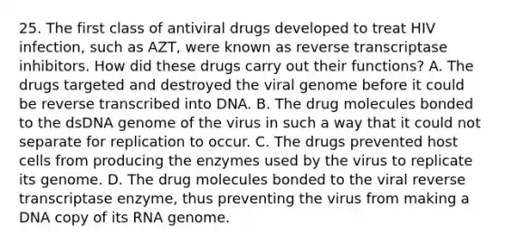 25. The first class of antiviral drugs developed to treat HIV infection, such as AZT, were known as reverse transcriptase inhibitors. How did these drugs carry out their functions? A. The drugs targeted and destroyed the viral genome before it could be reverse transcribed into DNA. B. The drug molecules bonded to the dsDNA genome of the virus in such a way that it could not separate for replication to occur. C. The drugs prevented host cells from producing the enzymes used by the virus to replicate its genome. D. The drug molecules bonded to the viral reverse transcriptase enzyme, thus preventing the virus from making a DNA copy of its RNA genome.