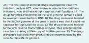 25) The first class of antiviral drugs developed to treat HIV infection, such as AZT, were known as reverse transcriptase inhibitors. How did these drugs carry out their functions? A) The drugs targeted and destroyed the viral genome before it could be reverse transcribed into DNA. B) The drug molecules bonded to the dsDNA genome of the virus in such a way that it could not separate for replication to occur. C) The drug molecules bonded to the viral reverse transcriptase enzyme, thus preventing the virus from making a DNA copy of its RNA genome. D) The drugs prevented host cells from producing the enzymes used by the virus to replicate its genome.