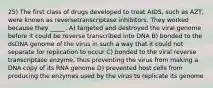 25) The first class of drugs developed to treat AIDS, such as AZT, were known as reversetranscriptase inhibitors. They worked because they _____. A) targeted and destroyed the viral genome before it could be reverse transcribed into DNA B) bonded to the dsDNA genome of the virus in such a way that it could not separate for replication to occur C) bonded to the viral reverse transcriptase enzyme, thus preventing the virus from making a DNA copy of its RNA genome D) prevented host cells from producing the enzymes used by the virus to replicate its genome