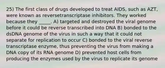 25) The first class of drugs developed to treat AIDS, such as AZT, were known as reversetranscriptase inhibitors. They worked because they _____. A) targeted and destroyed the viral genome before it could be reverse transcribed into DNA B) bonded to the dsDNA genome of the virus in such a way that it could not separate for replication to occur C) bonded to the viral reverse transcriptase enzyme, thus preventing the virus from making a DNA copy of its RNA genome D) prevented host cells from producing the enzymes used by the virus to replicate its genome