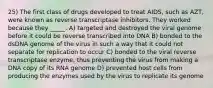 25) The first class of drugs developed to treat AIDS, such as AZT, were known as reverse transcriptase inhibitors. They worked because they _____. A) targeted and destroyed the viral genome before it could be reverse transcribed into DNA B) bonded to the dsDNA genome of the virus in such a way that it could not separate for replication to occur C) bonded to the viral reverse transcriptase enzyme, thus preventing the virus from making a DNA copy of its RNA genome D) prevented host cells from producing the enzymes used by the virus to replicate its genome