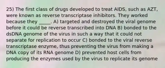 25) The first class of drugs developed to treat AIDS, such as AZT, were known as reverse transcriptase inhibitors. They worked because they _____. A) targeted and destroyed the viral genome before it could be reverse transcribed into DNA B) bonded to the dsDNA genome of the virus in such a way that it could not separate for replication to occur C) bonded to the viral reverse transcriptase enzyme, thus preventing the virus from making a DNA copy of its RNA genome D) prevented host cells from producing the enzymes used by the virus to replicate its genome