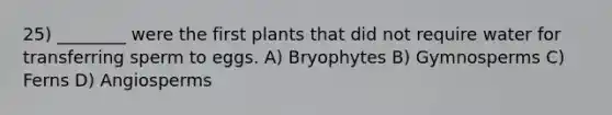 25) ________ were the first plants that did not require water for transferring sperm to eggs. A) Bryophytes B) Gymnosperms C) Ferns D) Angiosperms