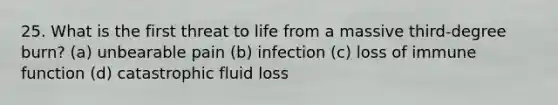 25. What is the first threat to life from a massive third-degree burn? (a) unbearable pain (b) infection (c) loss of immune function (d) catastrophic fluid loss