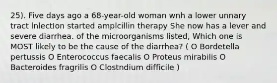 25). Five days ago a 68-year-old woman wnh a lower unnary tract lnlectIon started amplcillin therapy She now has a lever and severe diarrhea. of the microorganisms listed, Which one is MOST likely to be the cause of the diarrhea? ( O Bordetella pertussis O Enterococcus faecalis O Proteus mirabilis O Bacteroides fragrilis O Clostndium difficile )