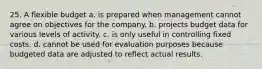 25. A flexible budget a. is prepared when management cannot agree on objectives for the company. b. projects budget data for various levels of activity. c. is only useful in controlling fixed costs. d. cannot be used for evaluation purposes because budgeted data are adjusted to reflect actual results.