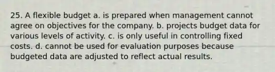 25. A flexible budget a. is prepared when management cannot agree on objectives for the company. b. projects budget data for various levels of activity. c. is only useful in controlling fixed costs. d. cannot be used for evaluation purposes because budgeted data are adjusted to reflect actual results.