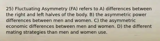 25) Fluctuating Asymmetry (FA) refers to A) differences between the right and left halves of the body. B) the asymmetric power differences between men and women. C) the asymmetric economic differences between men and women. D) the different mating strategies than men and women use.