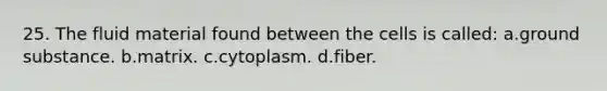 25. The fluid material found between the cells is called: a.ground substance. b.matrix. c.cytoplasm. d.fiber.