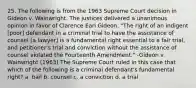 25. The following is from the 1963 Supreme Court decision in Gideon v. Wainwright. The justices delivered a unanimous opinion in favor of Clarence Earl Gideon. "The right of an indigent [poor] defendant in a criminal trial to have the assistance of counsel [a lawyer] is a fundamental right essential to a fair trial, and petitioner's trial and conviction without the assistance of counsel violated the Fourteenth Amendment." -Gideon v. Wainwright (1963) The Supreme Court ruled in this case that which of the following is a criminal defendant's fundamental right? a. bail b. counsel c. a conviction d. a trial