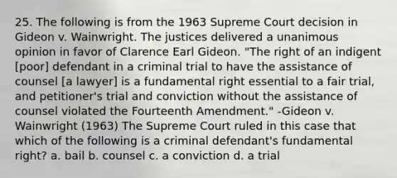 25. The following is from the 1963 Supreme Court decision in Gideon v. Wainwright. The justices delivered a unanimous opinion in favor of Clarence Earl Gideon. "The right of an indigent [poor] defendant in a criminal trial to have the assistance of counsel [a lawyer] is a fundamental right essential to a fair trial, and petitioner's trial and conviction without the assistance of counsel violated the Fourteenth Amendment." -Gideon v. Wainwright (1963) The Supreme Court ruled in this case that which of the following is a criminal defendant's fundamental right? a. bail b. counsel c. a conviction d. a trial