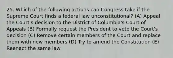 25. Which of the following actions can Congress take if the Supreme Court finds a federal law unconstitutional? (A) Appeal the Court's decision to the District of Columbia's Court of Appeals (B) Formally request the President to veto the Court's decision (C) Remove certain members of the Court and replace them with new members (D) Try to amend the Constitution (E) Reenact the same law