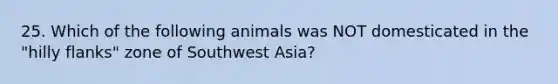 25. Which of the following animals was NOT domesticated in the "hilly flanks" zone of Southwest Asia?