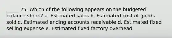 _____ 25. Which of the following appears on the budgeted balance sheet? a. Estimated sales b. Estimated cost of goods sold c. Estimated ending accounts receivable d. Estimated fixed selling expense e. Estimated fixed factory overhead