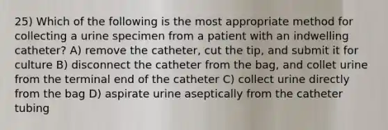 25) Which of the following is the most appropriate method for collecting a urine specimen from a patient with an indwelling catheter? A) remove the catheter, cut the tip, and submit it for culture B) disconnect the catheter from the bag, and collet urine from the terminal end of the catheter C) collect urine directly from the bag D) aspirate urine aseptically from the catheter tubing