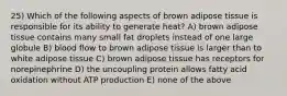 25) Which of the following aspects of brown adipose tissue is responsible for its ability to generate heat? A) brown adipose tissue contains many small fat droplets instead of one large globule B) blood flow to brown adipose tissue is larger than to white adipose tissue C) brown adipose tissue has receptors for norepinephrine D) the uncoupling protein allows fatty acid oxidation without ATP production E) none of the above