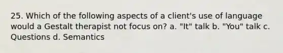 25. Which of the following aspects of a client's use of language would a Gestalt therapist not focus on? a. "It" talk b. "You" talk c. Questions d. Semantics